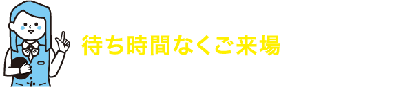 来場予約していただけると待ち時間なくご来場いただけます！あなたのお時間を無駄にいたしません！