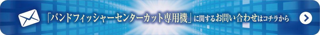 センターカット専用
バンドフィッシャー
に関するお問い合わせはこちらから